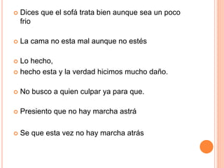 Dices que el sofá trata bien aunque sea un poco 
frio 
 La cama no esta mal aunque no estés 
 Lo hecho, 
 hecho esta y la verdad hicimos mucho daño. 
 No busco a quien culpar ya para que. 
 Presiento que no hay marcha astrá 
 Se que esta vez no hay marcha atrás 
 