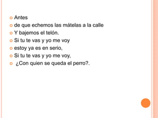  Antes 
 de que echemos las mátelas a la calle 
 Y bajemos el telón. 
 Si tu te vas y yo me voy 
 estoy ya es en serio, 
 Si tu te vas y yo me voy, 
 ¿Con quien se queda el perro?. 
 