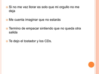  Si no me vez llorar es solo que mi orgullo no me 
deja 
 Me cuenta imaginar que no estarás 
 Termino de empacar sintiendo que no queda otra 
salida 
 Te dejo el tostador y los CDs. 
 