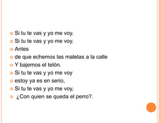  Si tu te vas y yo me voy. 
 Si tu te vas y yo me voy. 
 Antes 
 de que echemos las maletas a la calle 
 Y bajemos el telón. 
 Si tu te vas y yo me voy 
 estoy ya es en serio, 
 Si tu te vas y yo me voy, 
 ¿Con quien se queda el perro?. 
 