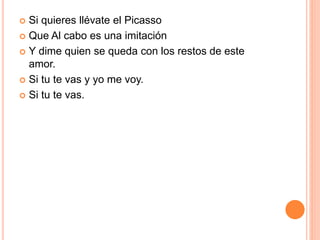  Si quieres llévate el Picasso 
 Que Al cabo es una imitación 
 Y dime quien se queda con los restos de este 
amor. 
 Si tu te vas y yo me voy. 
 Si tu te vas. 
 