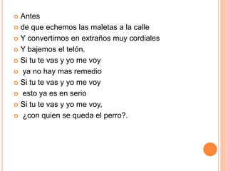  Antes 
 de que echemos las maletas a la calle 
 Y convertirnos en extraños muy cordiales 
 Y bajemos el telón. 
 Si tu te vas y yo me voy 
 ya no hay mas remedio 
 Si tu te vas y yo me voy 
 esto ya es en serio 
 Si tu te vas y yo me voy, 
 ¿con quien se queda el perro?. 
