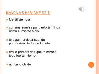 BANDA MS HÁBLAME DE TI 
 Me dijiste hola 
 con una sonrisa por cierto tan linda 
como el mismo cielo 
 te puse nerviosa cuando 
por travieso te toque tu pelo 
 era la primera vez que te miraba 
todo fue tan tierno 
 nunca lo olvide 
 