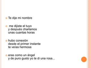  Te dije mi nombre 
 me dijiste el tuyo 
y después charlamos 
unas cuantas horas 
 hubo conexión 
desde el primer instante 
te veías hermosa 
 eras como un ángel 
y de puro gusto yo te di una rosa... 
 