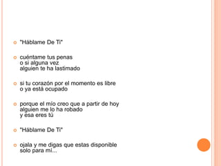  "Háblame De Ti" 
 cuéntame tus penas 
o si alguna vez 
alguien te ha lastimado 
 si tu corazón por el momento es libre 
o ya está ocupado 
 porque el mío creo que a partir de hoy 
alguien me lo ha robado 
y esa eres tú 
 "Háblame De Ti" 
 ojala y me digas que estas disponible 
solo para mí... 
 