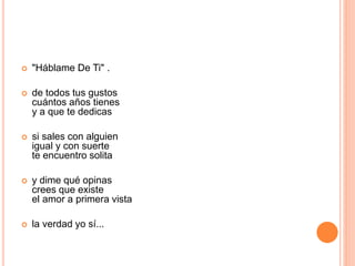  "Háblame De Ti" . 
 de todos tus gustos 
cuántos años tienes 
y a que te dedicas 
 si sales con alguien 
igual y con suerte 
te encuentro solita 
 y dime qué opinas 
crees que existe 
el amor a primera vista 
 la verdad yo sí... 
 