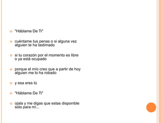  "Háblame De Ti" 
 cuéntame tus penas o si alguna vez 
alguien te ha lastimado 
 si tu corazón por el momento es libre 
o ya está ocupado 
 porque el mío creo que a partir de hoy 
alguien me lo ha robado 
 y esa eres tú 
 "Háblame De Ti" 
 ojala y me digas que estas disponible 
solo para mí... 
 