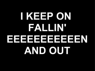 I KEEP ON
    FALLIN'
EEEEEEEEEEEN
   AND OUT
 