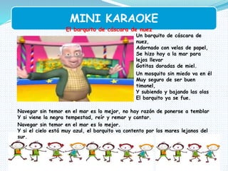 MINI KARAOKE
El barquito de cáscara de nuez
Un barquito de cáscara de
nuez,
Adornado con velas de papel,
Se hizo hoy a la mar para
lejos llevar
Gotitas doradas de miel.
Un mosquito sin miedo va en él
Muy seguro de ser buen
timonel,
Y subiendo y bajando las olas
El barquito ya se fue.
Navegar sin temor en el mar es lo mejor, no hay razón de ponerse a temblar
Y si viene la negra tempestad, reír y remar y cantar.
Navegar sin temor en el mar es lo mejor.
Y si el cielo está muy azul, el barquito va contento por los mares lejanos del
sur.
 