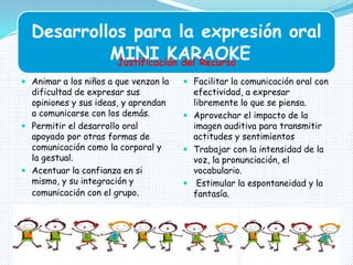 Desarrollos para la expresión oral
MINI KARAOKE
 Animar a los niños a que venzan la
dificultad de expresar sus
opiniones y sus ideas, y aprendan
a comunicarse con los demás.
 Permitir el desarrollo oral
apoyado por otras formas de
comunicación como la corporal y
la gestual.
 Acentuar la confianza en si
mismo, y su integración y
comunicación con el grupo.
 Facilitar la comunicación oral con
efectividad, a expresar
libremente lo que se piensa.
 Aprovechar el impacto de la
imagen auditiva para transmitir
actitudes y sentimientos
 Trabajar con la intensidad de la
voz, la pronunciación, el
vocabulario.
 Estimular la espontaneidad y la
fantasía.
Justificación del Recurso
 