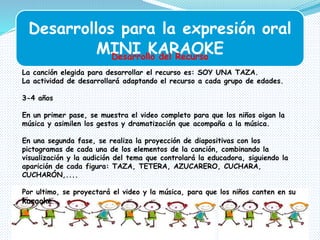 Desarrollos para la expresión oral
MINI KARAOKEDesarrollo del Recurso
La canción elegida para desarrollar el recurso es: SOY UNA TAZA.
La actividad de desarrollará adaptando el recurso a cada grupo de edades.
3-4 años
En un primer pase, se muestra el video completo para que los niños oigan la
música y asimilen los gestos y dramatización que acompaña a la música.
En una segunda fase, se realiza la proyección de diapositivas con los
pictogramas de cada una de los elementos de la canción, combinando la
visualización y la audición del tema que controlará la educadora, siguiendo la
aparición de cada figura: TAZA, TETERA, AZUCARERO, CUCHARA,
CUCHARÓN,....
Por ultimo, se proyectará el video y la música, para que los niños canten en su
karaoke.
 
