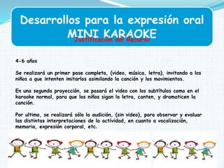 Desarrollos para la expresión oral
MINI KARAOKEJustificación del Recurso
4-6 años
Se realizará un primer pase completo, (video, música, letra), invitando a los
niños a que intenten imitarlos asimilando la canción y los movimientos.
En una segunda proyección, se pasará el video con los subtítulos como en el
karaoke normal, para que los niños sigan la letra, canten, y dramaticen la
canción.
Por ultimo, se realizará sólo la audición, (sin video), para observar y evaluar
las distintas interpretaciones de la actividad, en cuanto a vocalización,
memoria, expresión corporal, etc.
 