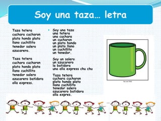 Soy una taza… letra
 Soy una taza
una tetera
una cuchara
un cucharon
un plato hondo
un plato llano
un cuchillito
un tenedor.
Soy un salero
un azucarero
la batidora
una olla express chu chu
Taza tetera
cuchara cucharon
plato hondo plato
llano cuchillito
tenedor salero
azucarero batidora
olla expres.
Taza tetera
cuchara cucharon
plato hondo plato
llano cuchillito
tenedor salero
azucarero.
Taza tetera
cuchara cucharon
plato hondo plato
llano cuchillito
tenedor salero
azucarero batidora
olla express.
 