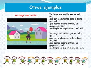 Otros ejemplos
Yo tengo una casita que es así, y
así,
que por la chimenea sale el humo
así, así.
que cuando quiero entrar, yo
golpeo así, así.
Me limpio los zapatos así, así, así.
Yo tengo una casita que es así, y
así,
que por la chimenea sale el humo
así, así.
que cuando quiero entrar, yo
golpeo así, así.
Me limpio los zapatos así, así, así.
Yo tengo una casita
 
