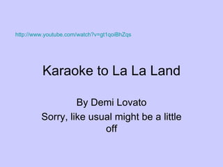 Karaoke to La La Land By Demi Lovato Sorry, like usual might be a little off http://www.youtube.com/watch?v=gt1qoiBhZqs   