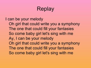 Replay I can be your melody  Oh girl that could write you a symphony  The one that could fill your fantasies  So come baby girl let's sing with me  Ay, I can be your melody  Oh girl that could write you a symphony  The one that could fill your fantasies  So come baby girl let's sing with me  