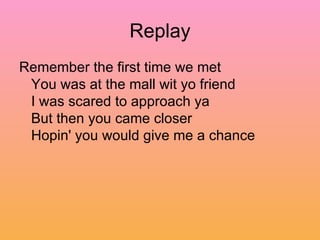 Replay Remember the first time we met  You was at the mall wit yo friend  I was scared to approach ya  But then you came closer  Hopin' you would give me a chance  
