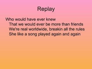 Replay Who would have ever knew  That we would ever be more than friends  We're real worldwide, breakin all the rules  She like a song played again and again  