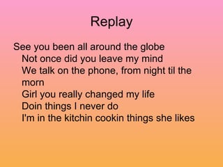 Replay See you been all around the globe  Not once did you leave my mind  We talk on the phone, from night til the morn  Girl you really changed my life  Doin things I never do  I'm in the kitchin cookin things she likes  