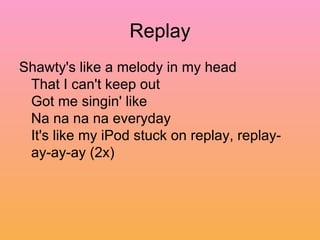 Replay Shawty's like a melody in my head  That I can't keep out  Got me singin' like  Na na na na everyday  It's like my iPod stuck on replay, replay-ay-ay-ay (2x)  