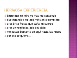  Entre mas te miro yo mas me convenzo 
 que estando a tu lado me siento completo 
 eres brisa fresca que baña mi cuerpo 
 eres un regalo bajado del cielo 
 me gustas bastante de aquí hasta las nubes 
 por eso te quiero... 
 