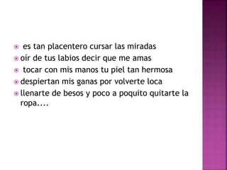  es tan placentero cursar las miradas 
 oír de tus labios decir que me amas 
 tocar con mis manos tu piel tan hermosa 
 despiertan mis ganas por volverte loca 
 llenarte de besos y poco a poquito quitarte la 
ropa.... 
 