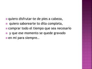  quiero disfrutar-te de pies a cabeza, 
 quiero saborearte to dita completa, 
 comprar todo el tiempo que sea necesario 
 y que ese momento se quede gravado 
 en mi para siempre.. 
 