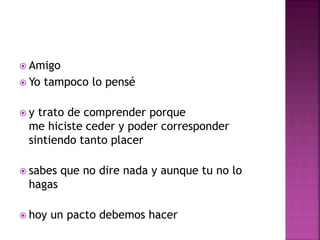  Amigo 
 Yo tampoco lo pensé 
 y trato de comprender porque 
me hiciste ceder y poder corresponder 
sintiendo tanto placer 
 sabes que no dire nada y aunque tu no lo 
hagas 
 hoy un pacto debemos hacer 
 