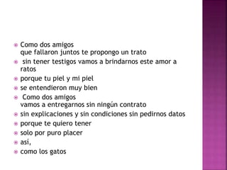  Como dos amigos 
que fallaron juntos te propongo un trato 
 sin tener testigos vamos a brindarnos este amor a 
ratos 
 porque tu piel y mi piel 
 se entendieron muy bien 
 Como dos amigos 
vamos a entregarnos sin ningún contrato 
 sin explicaciones y sin condiciones sin pedirnos datos 
 porque te quiero tener 
 solo por puro placer 
 así, 
 como los gatos 
 