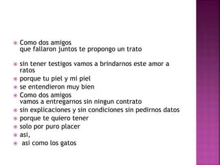  Como dos amigos 
que fallaron juntos te propongo un trato 
 sin tener testigos vamos a brindarnos este amor a 
ratos 
 porque tu piel y mi piel 
 se entendieron muy bien 
 Como dos amigos 
vamos a entregarnos sin ningun contrato 
 sin explicaciones y sin condiciones sin pedirnos datos 
 porque te quiero tener 
 solo por puro placer 
 asi, 
 asi como los gatos 
 