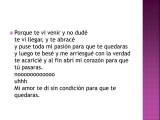  Porque te vi venir y no dudé 
te vi llegar, y te abracé 
y puse toda mi pasión para que te quedaras 
y luego te besé y me arriesgué con la verdad 
te acaricié y al fin abrí mi corazón para que 
tú pasaras. 
noooooooooooo 
uhhh 
Mi amor te di sin condición para que te 
quedaras. 
 
