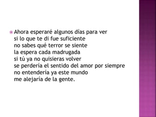  Ahora esperaré algunos días para ver 
si lo que te di fue suficiente 
no sabes qué terror se siente 
la espera cada madrugada 
si tú ya no quisieras volver 
se perdería el sentido del amor por siempre 
no entendería ya este mundo 
me alejaría de la gente. 
 