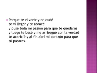  Porque te vi venir y no dudé 
te vi llegar y te abracé 
y puse toda mi pasión para que te quedaras 
y luego te besé y me arriesgué con la verdad 
te acaricié y al fin abrí mi corazón para que 
tú pasaras. 
 