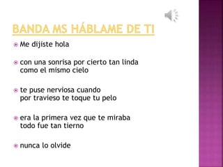  Me dijiste hola 
 con una sonrisa por cierto tan linda 
como el mismo cielo 
 te puse nerviosa cuando 
por travieso te toque tu pelo 
 era la primera vez que te miraba 
todo fue tan tierno 
 nunca lo olvide 
 