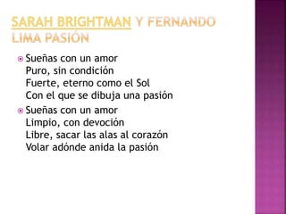 Sueñas con un amor 
Puro, sin condición 
Fuerte, eterno como el Sol 
Con el que se dibuja una pasión 
 Sueñas con un amor 
Limpio, con devoción 
Libre, sacar las alas al corazón 
Volar adónde anida la pasión 
 