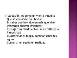  "La pasión, es como un viento inquieto 
Que se convierte en libertad 
Es saber que hay alguien más que vive 
Deseando poderte encontrar 
Es viajar sin miedo entre las estrellas y la 
inmensidad 
Es atravesar el fuego, caminar sobre las 
aguas 
Convertir un sueño en realidad 
 