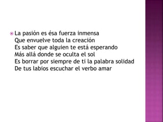  La pasión es ésa fuerza inmensa 
Que envuelve toda la creación 
Es saber que alguien te está esperando 
Más allá donde se oculta el sol 
Es borrar por siempre de ti la palabra solidad 
De tus labios escuchar el verbo amar 
 