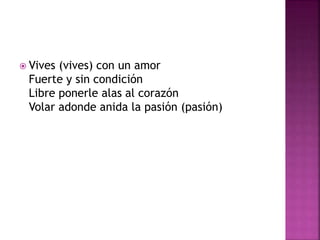  Vives (vives) con un amor 
Fuerte y sin condición 
Libre ponerle alas al corazón 
Volar adonde anida la pasión (pasión) 
