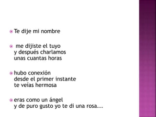  Te dije mi nombre 
 me dijiste el tuyo 
y después charlamos 
unas cuantas horas 
 hubo conexión 
desde el primer instante 
te veías hermosa 
 eras como un ángel 
y de puro gusto yo te di una rosa... 
 