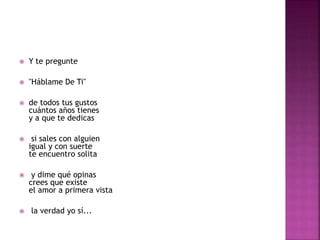  Y te pregunte 
 "Háblame De Ti" 
 de todos tus gustos 
cuántos años tienes 
y a que te dedicas 
 si sales con alguien 
igual y con suerte 
te encuentro solita 
 y dime qué opinas 
crees que existe 
el amor a primera vista 
 la verdad yo sí... 
 