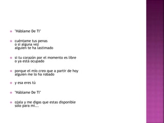  "Háblame De Ti" 
 cuéntame tus penas 
o si alguna vez 
alguien te ha lastimado 
 si tu corazón por el momento es libre 
o ya está ocupado 
 porque el mío creo que a partir de hoy 
alguien me lo ha robado 
 y esa eres tú 
 "Háblame De Ti" 
 ojala y me digas que estas disponible 
solo para mí... 
 