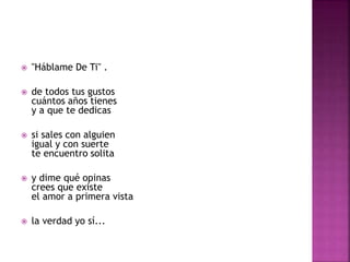 "Háblame De Ti" . 
 de todos tus gustos 
cuántos años tienes 
y a que te dedicas 
 si sales con alguien 
igual y con suerte 
te encuentro solita 
 y dime qué opinas 
crees que existe 
el amor a primera vista 
 la verdad yo sí... 
 