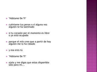  "Háblame De Ti" 
 cuéntame tus penas o si alguna vez 
alguien te ha lastimado 
 si tu corazón por el momento es libre 
o ya está ocupado 
 porque el mío creo que a partir de hoy 
alguien me lo ha robado 
 y esa eres tú 
 "Háblame De Ti" 
 ojala y me digas que estas disponible 
solo para mí... 
 