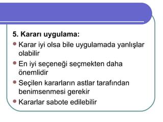5. Kararı uygulama:
Karar iyi olsa bile uygulamada yanlışlar
olabilir
En iyi seçeneği seçmekten daha
önemlidir
Seçilen kararların astlar tarafından
benimsenmesi gerekir
Kararlar sabote edilebilir
 