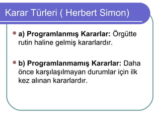 Karar Türleri ( Herbert Simon)
a) Programlanmış Kararlar: Örgütte
rutin haline gelmiş kararlardır.
b) Programlanmamış Kararlar: Daha
önce karşılaşılmayan durumlar için ilk
kez alınan kararlardır.
 