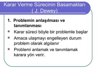 Karar Verme Sürecinin Basamakları
( J. Dewey)
1. Problemin anlaşılması ve
tanımlanması
 Karar süreci böyle bir problemle başlar
 Amaca ulaşmayı engelleyen durum
problem olarak algılanır
 Problemi anlamak ve tanımlamak
karara yön verir.
 