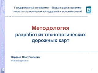 Методология
разработки технологических
дорожных карт
1
Государственный университет - Высшая школа экономики
Институт статистических исследований и экономики знаний
Карасев Олег Игоревич
okarasev@hse.ru
 