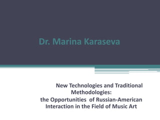 Dr. Marina Karaseva
New Technologies and Traditional
Methodologies:
the Opportunities of Russian-American
Interaction in the Field of Music Art
 