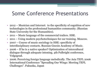 Some Conference Presentations
• 2012 – Musician and Internet: to the specificity of cognition of new
technologies in the professional humanities community. (Russian
State University for the Humanities).
• 2011 – Music language of the commercial trailers. HSE.
• 2011 – Using modern psychotechniques for ear training. Moscow.
• 2007 – Course of music sociology in HSE: specificity of
interdisciplinary contacts. Russian Gnesin Academy of Music.
• 2006 – If he is a native speaker? Optimization of intercultural
dialogue through adequate intoning. 4th Fulbright conference,
Volgograd.
• 2006. Perceiving foreign language melodically. The Asia TEFL 2006
International Conference "Spreading Our Wings: Meeting TEFL
Challenges". Fukuoka, Japan
 