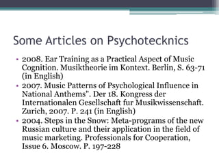 Some Articles on Psychotecknics
• 2008. Ear Training as a Practical Aspect of Music
Cognition. Musiktheorie im Kontext. Berlin, S. 63-71
(in English)
• 2007. Music Patterns of Psychological Influence in
National Anthems". Der 18. Kongress der
Internationalen Gesellschaft fur Musikwissenschaft.
Zurich, 2007. P. 241 (in English)
• 2004. Steps in the Snow: Meta-programs of the new
Russian culture and their application in the field of
music marketing. Professionals for Cooperation,
Issue 6. Moscow. P. 197-228
 
